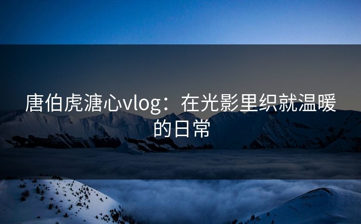 唐伯虎溏心vlog：在光影里织就温暖的日常