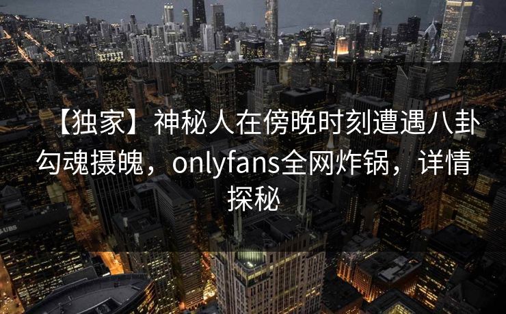 【独家】神秘人在傍晚时刻遭遇八卦勾魂摄魄,onlyfans全网炸锅,详情探秘 【独家】神秘人在傍晚时刻遭遇八卦勾魂摄魄,onlyfans全网炸锅,详情探秘