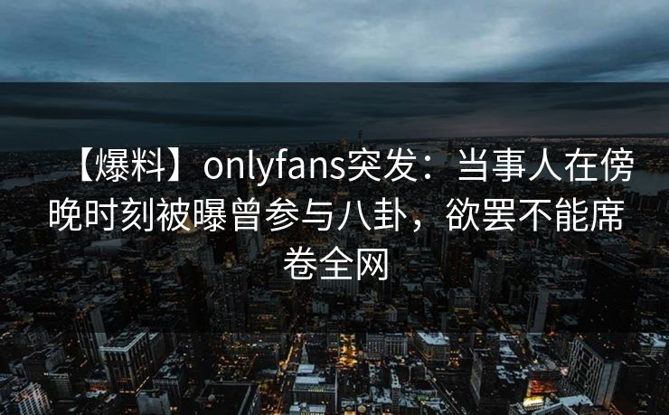【爆料】onlyfans突发：当事人在傍晚时刻被曝曾参与八卦，欲罢不能席卷全网