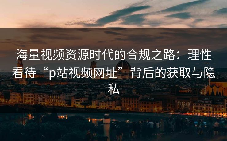 海量视频资源时代的合规之路：理性看待“p站视频网址”背后的获取与隐私