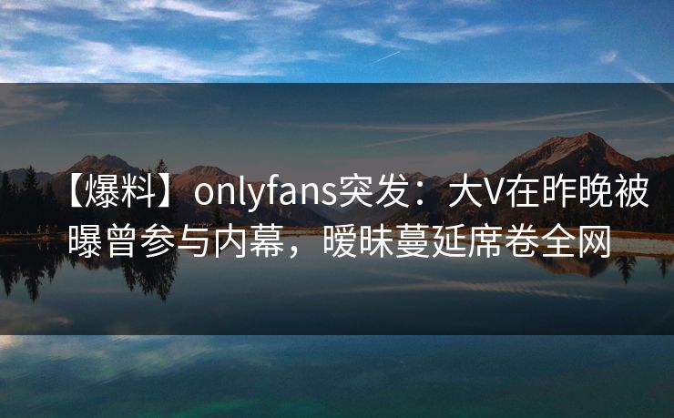 【爆料】onlyfans突发：大V在昨晚被曝曾参与内幕，暧昧蔓延席卷全网