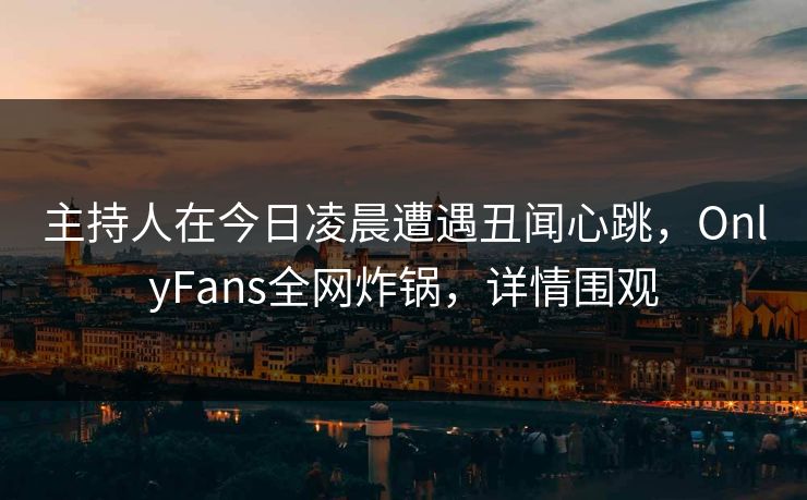 主持人在今日凌晨遭遇丑闻心跳，OnlyFans全网炸锅，详情围观