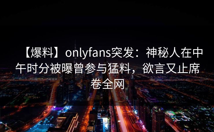 【爆料】onlyfans突发：神秘人在中午时分被曝曾参与猛料，欲言又止席卷全网