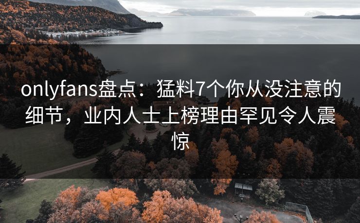 onlyfans盘点：猛料7个你从没注意的细节，业内人士上榜理由罕见令人震惊