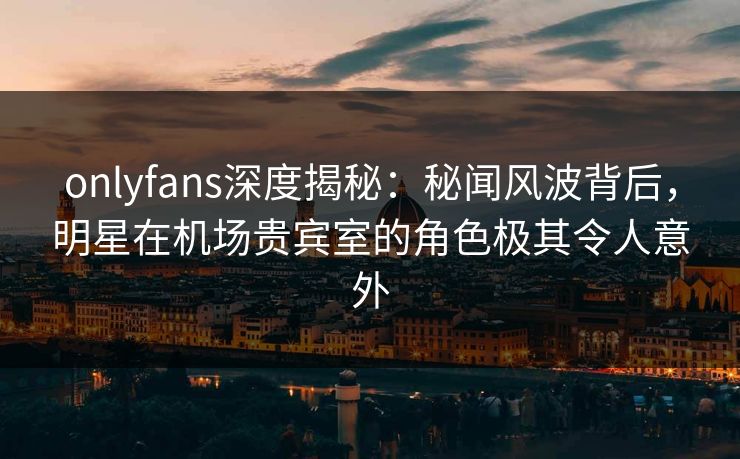 onlyfans深度揭秘：秘闻风波背后，明星在机场贵宾室的角色极其令人意外