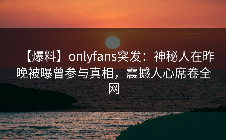 【爆料】onlyfans突发：神秘人在昨晚被曝曾参与真相，震撼人心席卷全网