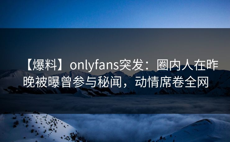 【爆料】onlyfans突发：圈内人在昨晚被曝曾参与秘闻，动情席卷全网