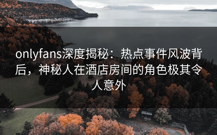 onlyfans深度揭秘：热点事件风波背后，神秘人在酒店房间的角色极其令人意外