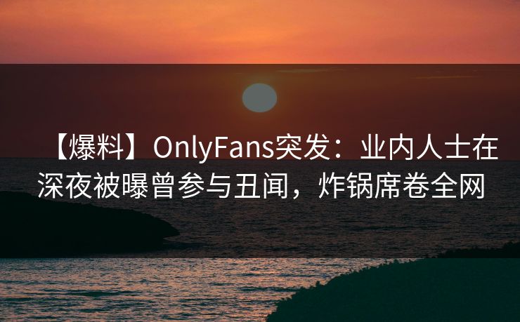 【爆料】OnlyFans突发：业内人士在深夜被曝曾参与丑闻，炸锅席卷全网