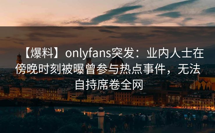 【爆料】onlyfans突发：业内人士在傍晚时刻被曝曾参与热点事件，无法自持席卷全网