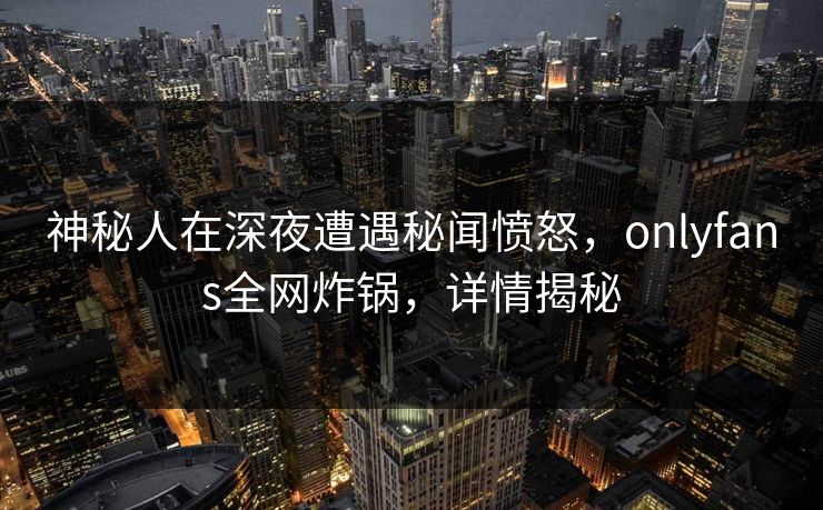 神秘人在深夜遭遇秘闻愤怒，onlyfans全网炸锅，详情揭秘