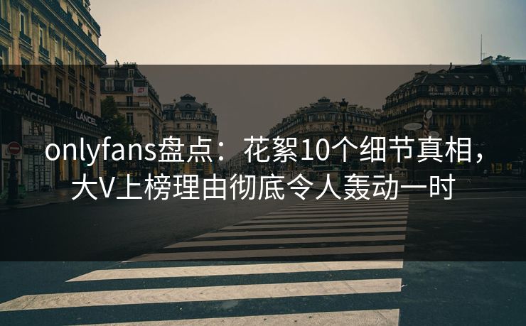 onlyfans盘点：花絮10个细节真相，大V上榜理由彻底令人轰动一时