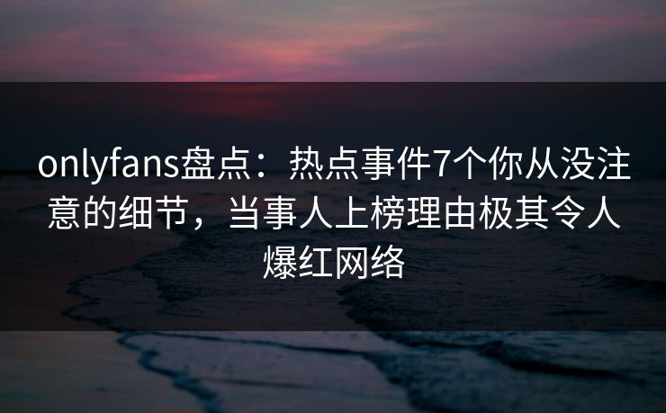 onlyfans盘点：热点事件7个你从没注意的细节，当事人上榜理由极其令人爆红网络