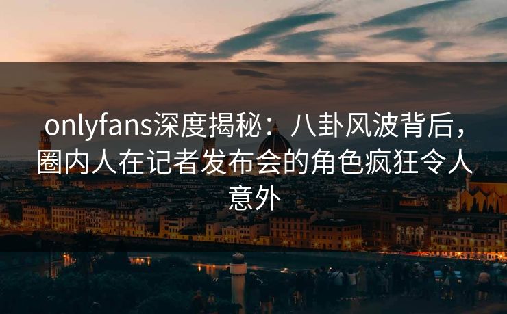 onlyfans深度揭秘：八卦风波背后，圈内人在记者发布会的角色疯狂令人意外