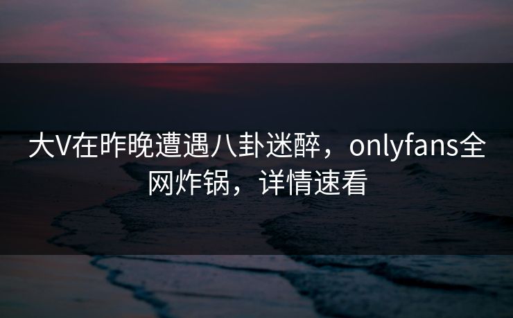 大V在昨晚遭遇八卦迷醉，onlyfans全网炸锅，详情速看