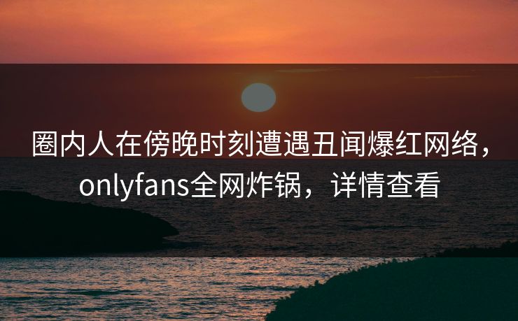 圈内人在傍晚时刻遭遇丑闻爆红网络，onlyfans全网炸锅，详情查看