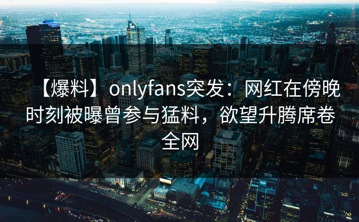 【爆料】onlyfans突发：网红在傍晚时刻被曝曾参与猛料，欲望升腾席卷全网