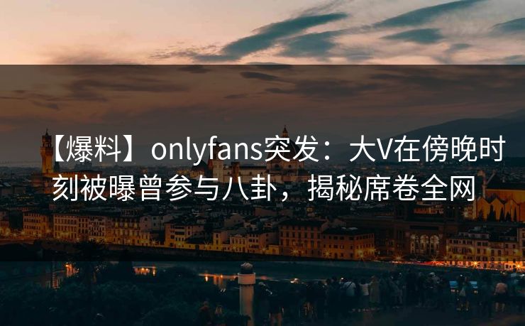 【爆料】onlyfans突发：大V在傍晚时刻被曝曾参与八卦，揭秘席卷全网