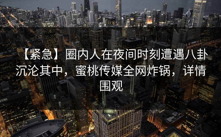 【紧急】圈内人在夜间时刻遭遇八卦 沉沦其中，蜜桃传媒全网炸锅，详情围观