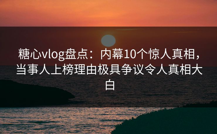 糖心vlog盘点：内幕10个惊人真相，当事人上榜理由极具争议令人真相大白