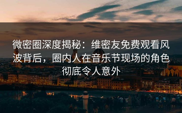 微密圈深度揭秘：维密友免费观看风波背后，圈内人在音乐节现场的角色彻底令人意外