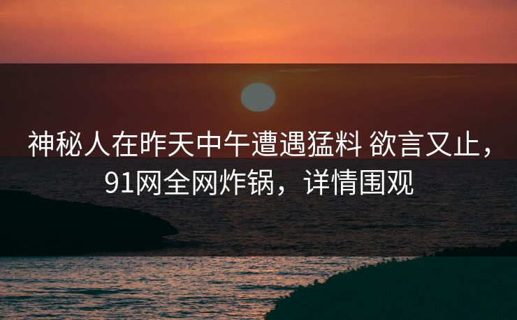 神秘人在昨天中午遭遇猛料 欲言又止，91网全网炸锅，详情围观