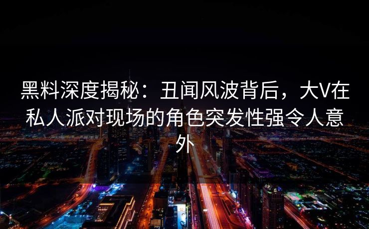黑料深度揭秘：丑闻风波背后，大V在私人派对现场的角色突发性强令人意外