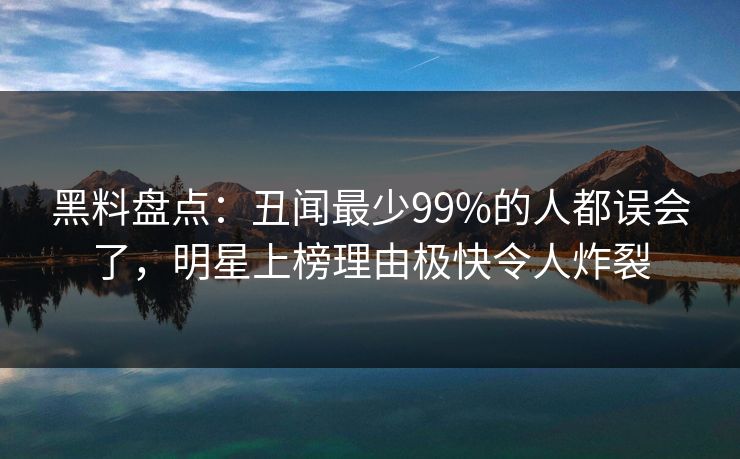 黑料盘点：丑闻最少99%的人都误会了，明星上榜理由极快令人炸裂