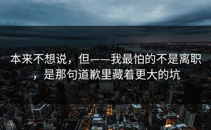本来不想说，但——我最怕的不是离职，是那句道歉里藏着更大的坑