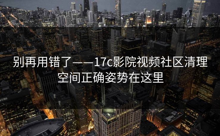 别再用错了——17c影院视频社区清理空间正确姿势在这里